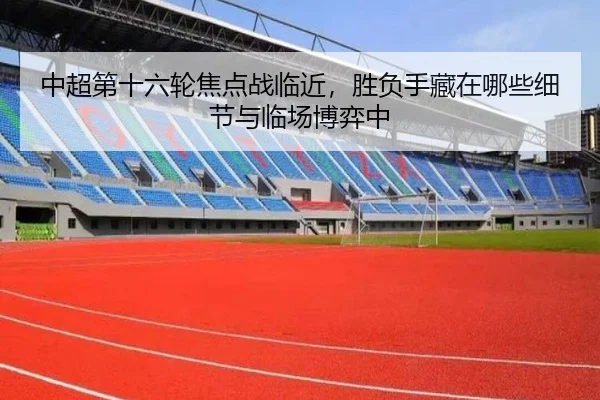 中超第十六轮焦点战临近，胜负手藏在哪些细节与临场博弈中